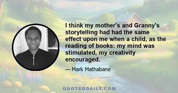 I think my mother's and Granny's storytelling had had the same effect upon me when a child, as the reading of books: my mind was stimulated, my creativity encouraged.