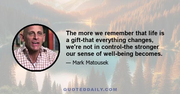 The more we remember that life is a gift-that everything changes, we're not in control-the stronger our sense of well-being becomes.