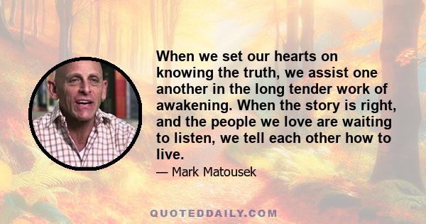 When we set our hearts on knowing the truth, we assist one another in the long tender work of awakening. When the story is right, and the people we love are waiting to listen, we tell each other how to live.