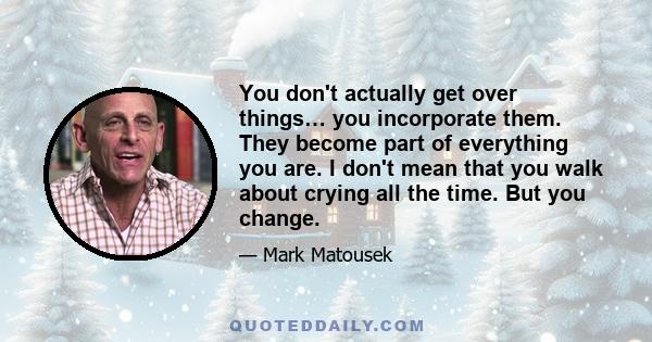 You don't actually get over things… you incorporate them. They become part of everything you are. I don't mean that you walk about crying all the time. But you change.