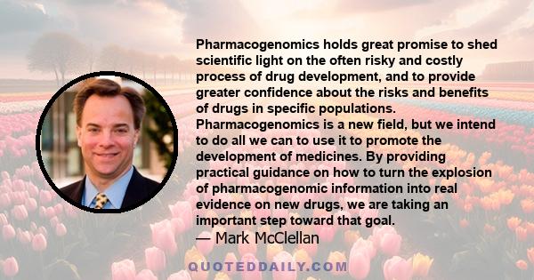 Pharmacogenomics holds great promise to shed scientific light on the often risky and costly process of drug development, and to provide greater confidence about the risks and benefits of drugs in specific populations.