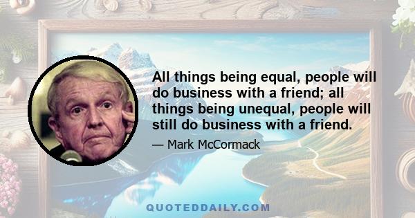 All things being equal, people will do business with a friend; all things being unequal, people will still do business with a friend.