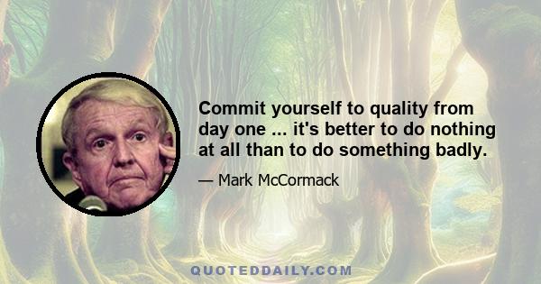 Commit yourself to quality from day one ... it's better to do nothing at all than to do something badly.