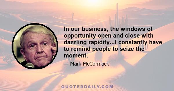 In our business, the windows of opportunity open and close with dazzling rapidity...I constantly have to remind people to seize the moment.