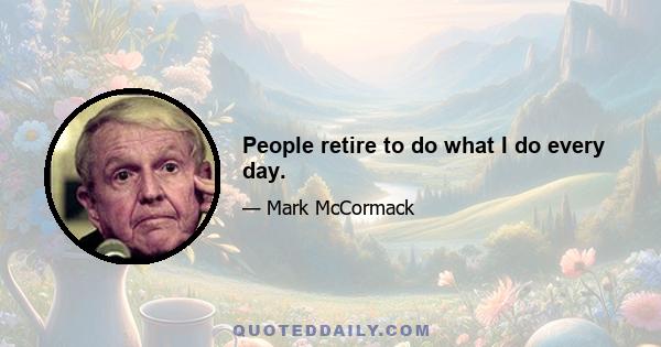 People retire to do what I do every day.