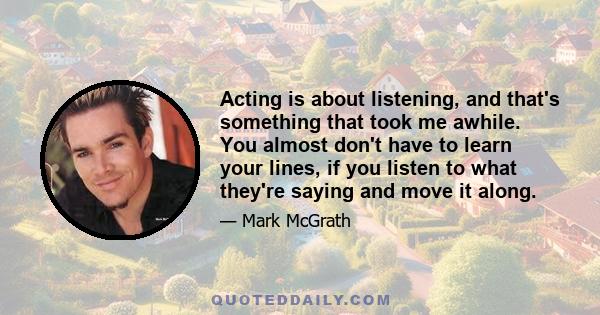 Acting is about listening, and that's something that took me awhile. You almost don't have to learn your lines, if you listen to what they're saying and move it along.