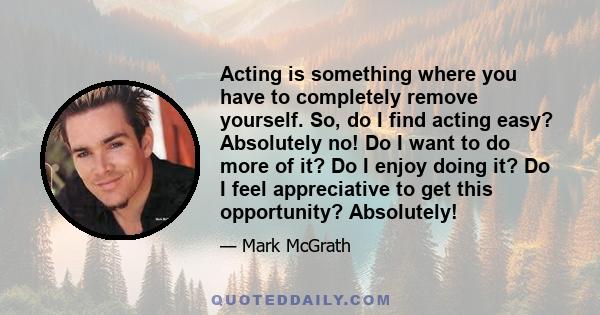 Acting is something where you have to completely remove yourself. So, do I find acting easy? Absolutely no! Do I want to do more of it? Do I enjoy doing it? Do I feel appreciative to get this opportunity? Absolutely!