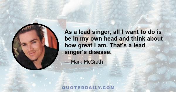 As a lead singer, all I want to do is be in my own head and think about how great I am. That's a lead singer's disease.