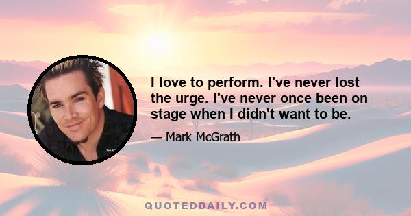 I love to perform. I've never lost the urge. I've never once been on stage when I didn't want to be.