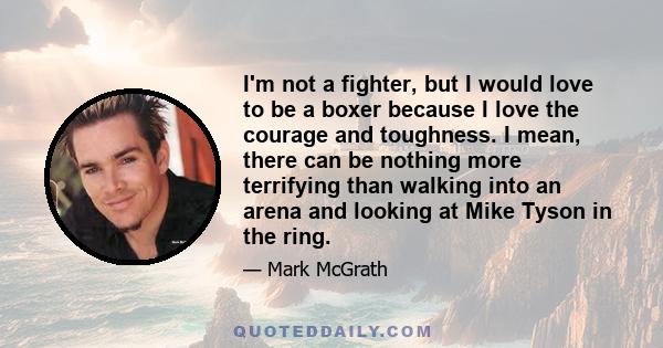 I'm not a fighter, but I would love to be a boxer because I love the courage and toughness. I mean, there can be nothing more terrifying than walking into an arena and looking at Mike Tyson in the ring.