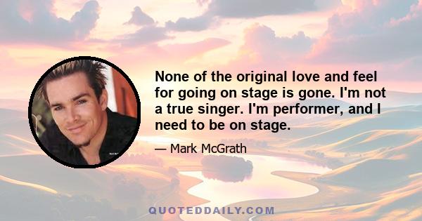 None of the original love and feel for going on stage is gone. I'm not a true singer. I'm performer, and I need to be on stage.