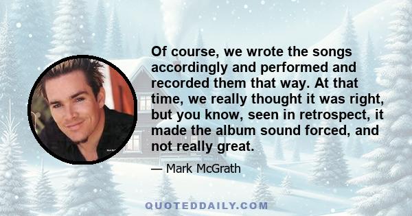 Of course, we wrote the songs accordingly and performed and recorded them that way. At that time, we really thought it was right, but you know, seen in retrospect, it made the album sound forced, and not really great.