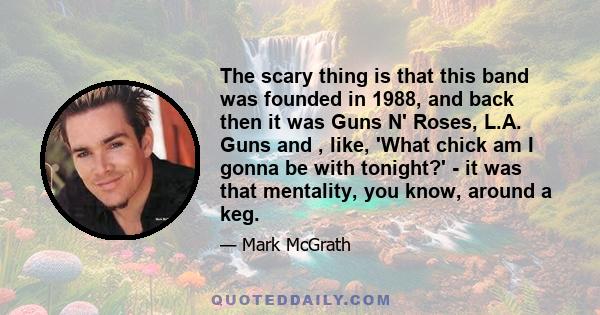 The scary thing is that this band was founded in 1988, and back then it was Guns N' Roses, L.A. Guns and , like, 'What chick am I gonna be with tonight?' - it was that mentality, you know, around a keg.