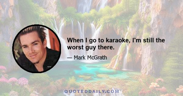 When I go to karaoke, I'm still the worst guy there.