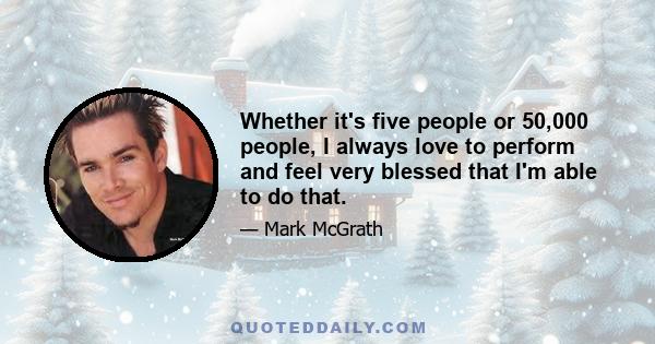 Whether it's five people or 50,000 people, I always love to perform and feel very blessed that I'm able to do that.