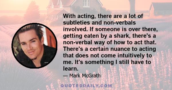 With acting, there are a lot of subtleties and non-verbals involved. If someone is over there, getting eaten by a shark, there's a non-verbal way of how to act that. There's a certain nuance to acting that does not come 