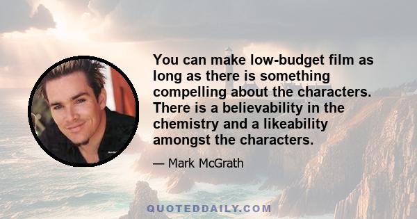 You can make low-budget film as long as there is something compelling about the characters. There is a believability in the chemistry and a likeability amongst the characters.