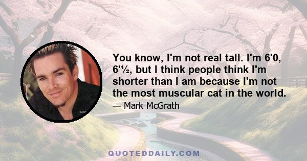 You know, I'm not real tall. I'm 6'0, 6'½, but I think people think I'm shorter than I am because I'm not the most muscular cat in the world.