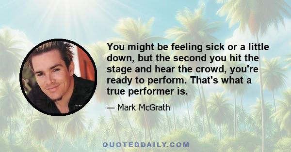 You might be feeling sick or a little down, but the second you hit the stage and hear the crowd, you're ready to perform. That's what a true performer is.