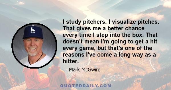 I study pitchers. I visualize pitches. That gives me a better chance every time I step into the box. That doesn't mean I'm going to get a hit every game, but that's one of the reasons I've come a long way as a hitter.