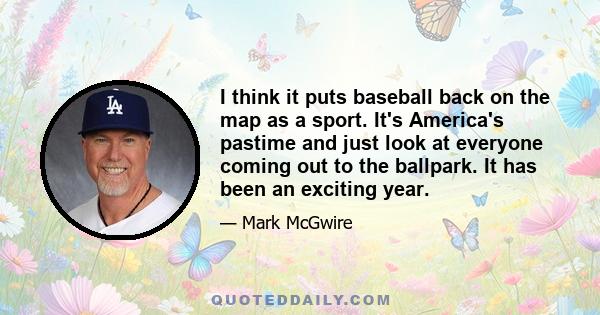 I think it puts baseball back on the map as a sport. It's America's pastime and just look at everyone coming out to the ballpark. It has been an exciting year.