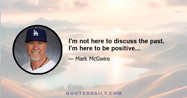 I'm not here to discuss the past. I'm here to be positive...