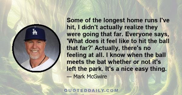 Some of the longest home runs I've hit, I didn't actually realize they were going that far. Everyone says, 'What does it feel like to hit the ball that far?' Actually, there's no feeling at all. I know when the ball