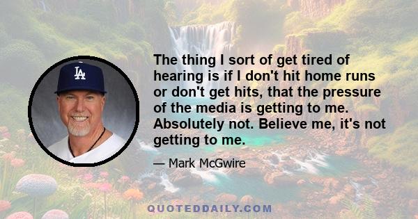 The thing I sort of get tired of hearing is if I don't hit home runs or don't get hits, that the pressure of the media is getting to me. Absolutely not. Believe me, it's not getting to me.