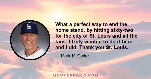 What a perfect way to end the home stand, by hitting sixty-two for the city of St. Louis and all the fans. I truly wanted to do it here and I did. Thank you St. Louis.