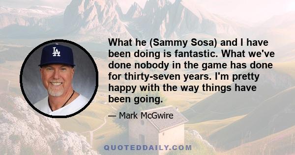 What he (Sammy Sosa) and I have been doing is fantastic. What we've done nobody in the game has done for thirty-seven years. I'm pretty happy with the way things have been going.