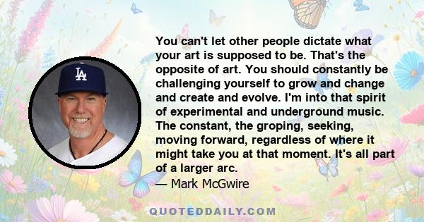 You can't let other people dictate what your art is supposed to be. That's the opposite of art. You should constantly be challenging yourself to grow and change and create and evolve. I'm into that spirit of