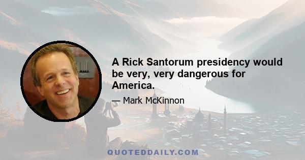 A Rick Santorum presidency would be very, very dangerous for America.