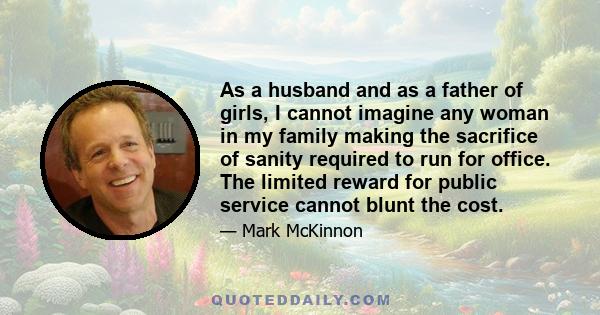 As a husband and as a father of girls, I cannot imagine any woman in my family making the sacrifice of sanity required to run for office. The limited reward for public service cannot blunt the cost.