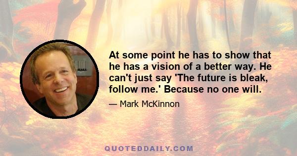 At some point he has to show that he has a vision of a better way. He can't just say 'The future is bleak, follow me.' Because no one will.