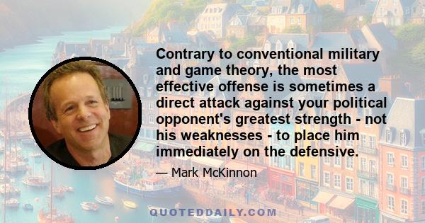 Contrary to conventional military and game theory, the most effective offense is sometimes a direct attack against your political opponent's greatest strength - not his weaknesses - to place him immediately on the