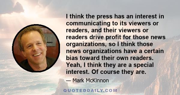 I think the press has an interest in communicating to its viewers or readers, and their viewers or readers drive profit for those news organizations, so I think those news organizations have a certain bias toward their