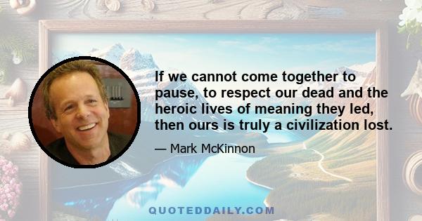 If we cannot come together to pause, to respect our dead and the heroic lives of meaning they led, then ours is truly a civilization lost.