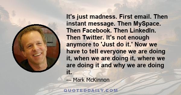 It's just madness. First email. Then instant message. Then MySpace. Then Facebook. Then LinkedIn. Then Twitter. It's not enough anymore to 'Just do it.' Now we have to tell everyone we are doing it, when we are doing