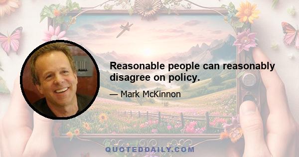 Reasonable people can reasonably disagree on policy.