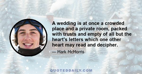 A wedding is at once a crowded place and a private room, packed with trusts and empty of all but the heart's letters which one other heart may read and decipher.