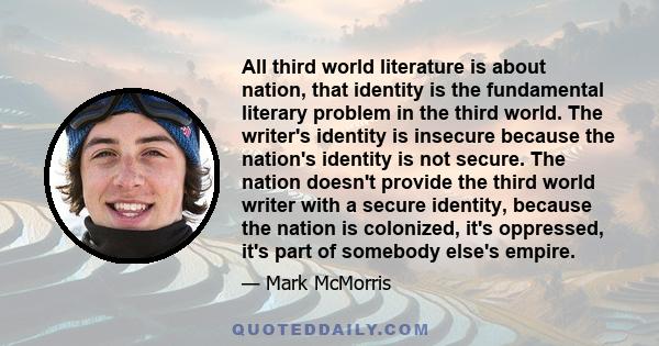 All third world literature is about nation, that identity is the fundamental literary problem in the third world. The writer's identity is insecure because the nation's identity is not secure. The nation doesn't provide 