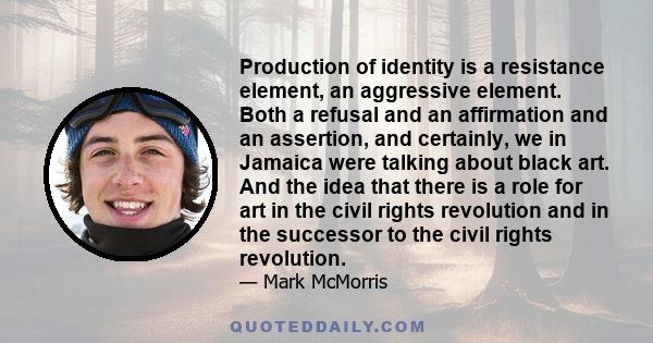 Production of identity is a resistance element, an aggressive element. Both a refusal and an affirmation and an assertion, and certainly, we in Jamaica were talking about black art. And the idea that there is a role for 