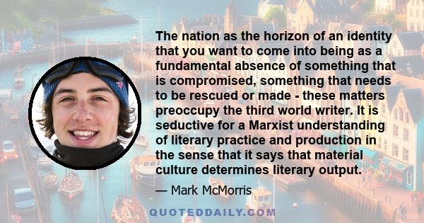 The nation as the horizon of an identity that you want to come into being as a fundamental absence of something that is compromised, something that needs to be rescued or made - these matters preoccupy the third world