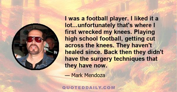 I was a football player. I liked it a lot...unfortunately that's where I first wrecked my knees. Playing high school football, getting cut across the knees. They haven't healed since. Back then they didn't have the