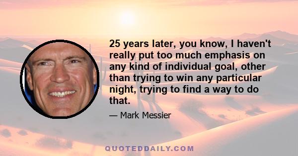 25 years later, you know, I haven't really put too much emphasis on any kind of individual goal, other than trying to win any particular night, trying to find a way to do that.