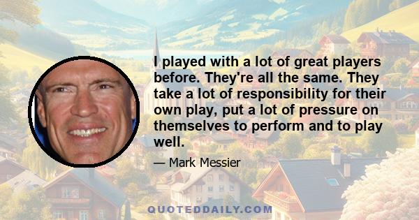 I played with a lot of great players before. They're all the same. They take a lot of responsibility for their own play, put a lot of pressure on themselves to perform and to play well.