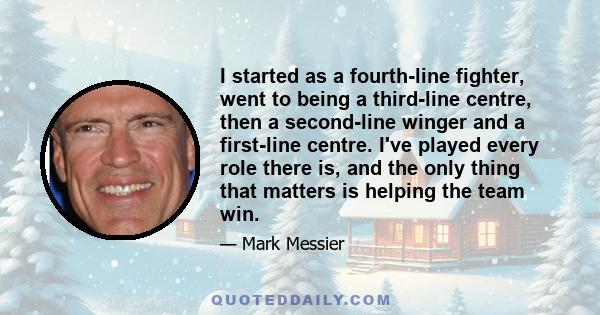 I started as a fourth-line fighter, went to being a third-line centre, then a second-line winger and a first-line centre. I've played every role there is, and the only thing that matters is helping the team win.