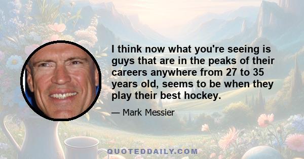 I think now what you're seeing is guys that are in the peaks of their careers anywhere from 27 to 35 years old, seems to be when they play their best hockey.