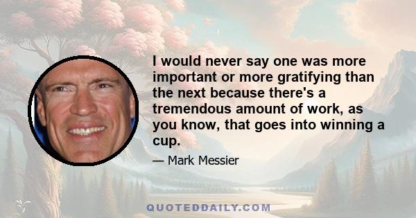 I would never say one was more important or more gratifying than the next because there's a tremendous amount of work, as you know, that goes into winning a cup.