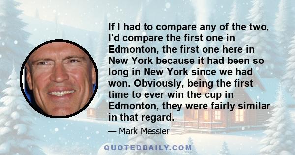 If I had to compare any of the two, I'd compare the first one in Edmonton, the first one here in New York because it had been so long in New York since we had won. Obviously, being the first time to ever win the cup in